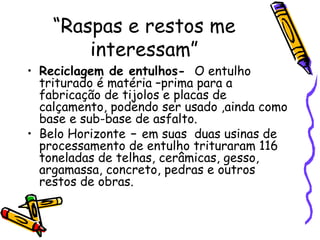 “ Raspas e restos me interessam” Reciclagem de entulhos-  O entulho triturado é matéria –prima para a fabricação de tijolos e placas de calçamento, podendo ser usado ,ainda como base e sub-base de asfalto. Belo Horizonte  –  em suas  duas usinas de processamento de entulho trituraram 116 toneladas de telhas, cerâmicas, gesso, argamassa, concreto, pedras e outros restos de obras. 