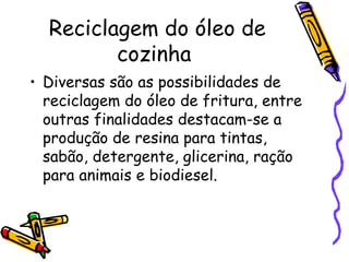 Reciclagem do óleo de cozinha  Diversas são as possibilidades de reciclagem do óleo de fritura, entre outras finalidades destacam-se a produção de resina para tintas, sabão, detergente, glicerina, ração para animais e biodiesel.  