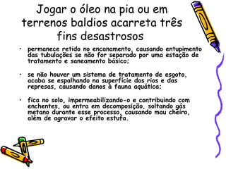 Jogar o óleo na pia ou em terrenos baldios acarreta três fins desastrosos  permanece retido no encanamento, causando entupimento das tubulações se não for separado por uma estação de tratamento e saneamento básico; se não houver um sistema de tratamento de esgoto, acaba se espalhando na superfície dos rios e das represas, causando danos à fauna aquática; fica no solo, impermeabilizando-o e contribuindo com enchentes, ou entra em decomposição, soltando gás metano durante esse processo, causando mau cheiro, além de agravar o efeito estufa.   