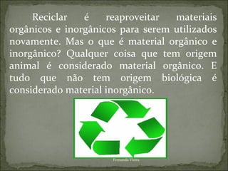 Reciclar   é    reaproveitar  materiais
orgânicos e inorgânicos para serem utilizados
novamente. Mas o que é material orgânico e
inorgânico? Qualquer coisa que tem origem
animal é considerado material orgânico. E
tudo que não tem origem biológica é
considerado material inorgânico.




                      Fernanda Vieira
 