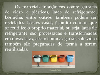 Os materiais inorgânicos como: garrafas
de vidro e plásticas, latas de refrigerante,
borracha, entre outros, também podem ser
reciclados. Nestes casos, é muito comum que
se reutilize o próprio material, ou seja, latas de
refrigerante são processadas e transformadas
em novas latas, assim como as garrafas de vidro
também são preparadas de forma a serem
reutilizadas.



                        Fernanda Vieira
 