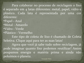 Para colaborar no processo de reciclagem o lixo
é separado em 4 latas diferentes: metal, papel, vidro e
plástico. Cada lata é representada por uma cor
diferente:
•Papel - Azul
•Metal - Amarelo
•Vidro - Verde
•Plástico - Vermelho
      Este tipo de coleta de lixo é chamado de Coleta
Seletiva. Clique aqui para ter as suas latas!
      Agora que você já sabe tudo sobre reciclagem, já
pode imaginar quanto lixo podemos reutilizar! Assim
poupamos energia e matéria prima e ainda não
poluímos o planeta.
                           Fernanda Vieira
 