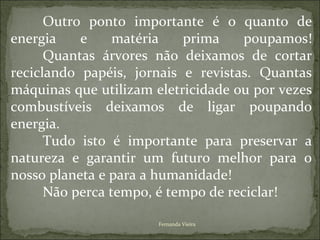 Outro ponto importante é o quanto de
energia    e     matéria   prima     poupamos!
      Quantas árvores não deixamos de cortar
reciclando papéis, jornais e revistas. Quantas
máquinas que utilizam eletricidade ou por vezes
combustíveis deixamos de ligar poupando
energia.
      Tudo isto é importante para preservar a
natureza e garantir um futuro melhor para o
nosso planeta e para a humanidade!
      Não perca tempo, é tempo de reciclar!

                       Fernanda Vieira
 