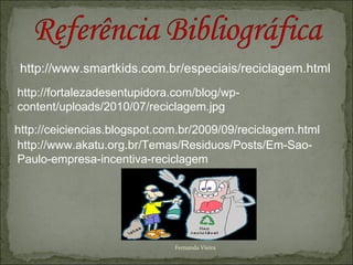 http://www.smartkids.com.br/especiais/reciclagem.html
http://fortalezadesentupidora.com/blog/wp-
content/uploads/2010/07/reciclagem.jpg
http://ceiciencias.blogspot.com.br/2009/09/reciclagem.html
http://www.akatu.org.br/Temas/Residuos/Posts/Em-Sao-
Paulo-empresa-incentiva-reciclagem




                              Fernanda Vieira
 
