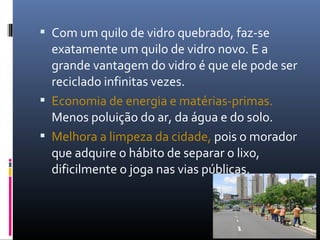  Com um quilo de vidro quebrado, faz-se
  exatamente um quilo de vidro novo. E a
  grande vantagem do vidro é que ele pode ser
  reciclado infinitas vezes.
 Economia de energia e matérias-primas.
  Menos poluição do ar, da água e do solo.
 Melhora a limpeza da cidade, pois o morador
  que adquire o hábito de separar o lixo,
  dificilmente o joga nas vias públicas.
 