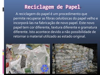 A reciclagem do papel é um procedimento que
permite recuperar as fibras celulósicas do papel velho e
incorporá-las na fabricação de novo papel. Este novo
papel tem cor diferente, textura diferente e gramatura
diferente. Isto acontece devido a não possibilidade de
retornar o material utilizado ao estado original.
 