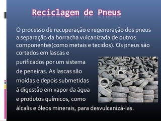 O processo de recuperação e regeneração dos pneus
a separação da borracha vulcanizada de outros
componentes(como metais e tecidos). Os pneus são
cortados em lascas e
purificados por um sistema
de peneiras. As lascas são
moídas e depois submetidas
á digestão em vapor da água
e produtos químicos, como
álcalis e óleos minerais, para desvulcanizá-las.
 