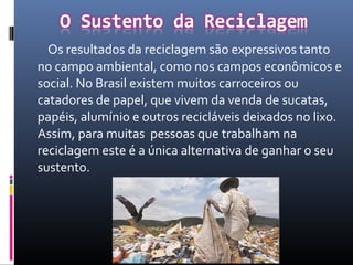 Os resultados da reciclagem são expressivos tanto
no campo ambiental, como nos campos econômicos e
social. No Brasil existem muitos carroceiros ou
catadores de papel, que vivem da venda de sucatas,
papéis, alumínio e outros recicláveis deixados no lixo.
Assim, para muitas pessoas que trabalham na
reciclagem este é a única alternativa de ganhar o seu
sustento.
 