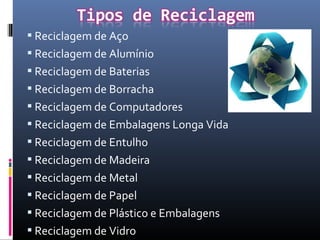  Reciclagem de Aço
 Reciclagem de Alumínio
 Reciclagem de Baterias
 Reciclagem de Borracha
 Reciclagem de Computadores
 Reciclagem de Embalagens Longa Vida
 Reciclagem de Entulho
 Reciclagem de Madeira
 Reciclagem de Metal
 Reciclagem de Papel
 Reciclagem de Plástico e Embalagens
 Reciclagem de Vidro
 