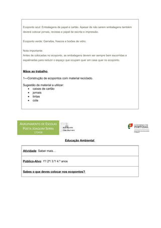 Ecoponto azul: Embalagens de papel e cartão. Apesar de não serem embalagens também
 deverá colocar jornais, revistas e papel de escrita e impressão.


 Ecoponto verde: Garrafas, frascos e boiões de vidro.


 Nota importante:
 Antes de colocadas no ecoponto, as embalagens devem ser sempre bem escorridas e
 espalmadas para reduzir o espaço que ocupam quer em casa quer no ecoponto.



 Mãos ao trabalho

 1—Construção de ecopontos com material reciclado.

 Sugestão de material a utilizar:
    • caixas de cartão
    • jornais
    • tintas
    • cola




AGRUPAMENTO DE ESCOLAS
 POETA JOAQUIM SERRA
          172418


                                    Educação Ambiental


 Atividade: Saber mais…


 Público-Alvo: 1º/ 2º/ 3.º/ 4.º anos


 Sabes o que deves colocar nos ecopontos?
 