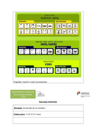 Sugestão: imprimir e colar nos ecopontos.




AGRUPAMENTO DE ESCOLAS
 POETA JOAQUIM SERRA
         172418


                                 Educação Ambiental


 Atividade: Construção de um acróstico


 Público-Alvo: 1º/ 2º/ 3.º/ 4.º anos
 