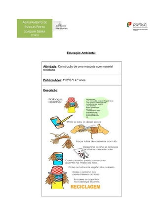 AGRUPAMENTO DE
 ESCOLAS POETA
 JOAQUIM SERRA
    172418




                               Educação Ambiental



             Atividade: Construção de uma mascote com material
             reciclado


             Público-Alvo: 1º/2º/3.º/ 4.º anos


             Descrição:
 