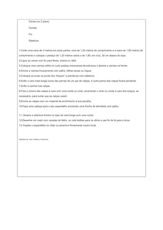 Canas (ou 2 paus)

            Cordas

            Fio

            Elásticos


1-Corte uma cana de 3 metros em duas partes, uma de 1,20 metros de comprimento e a outra de 1,80 metros de

comprimento e coloque o pedaço de 1,20 metros sobre o de 1,80, em cruz, 30 cm abaixo do topo.

2-Ligue as canas com fio para flores, arame ou ráfia.

3-Coloque uma camisa velha no curto pedaço transversal da estrutura e abotoe a camisa na frente.

4-Encha a camisa frouxamente com palha, folhas secas ou trapos.

5-Coloque as luvas na ponta dos “braços" e prenda-as com elásticos.

6-Enfie a vara mais longa numa das pernas de um par de calças. A outra perna das calças ficará pendente.

7-Enfie a camisa nas calças.

8-Fixe a cintura das calças à vara com uma corda ou cinto, amarrando o cinto ou corda à vara dos braços, se

necessário, para evitar que as calças caiam.

9-Encha as calças com um material de enchimento à sua escolha.

10-Faça uma cabeça para o seu espantalho enchendo uma fronha de almofada com palha.


11- Amarre a abertura fronha no topo da vara longa com uma corda.

12-Desenhe um rosto com canetas de feltro, ou cole botões para os olhos e use fio de lã para a boca.

13- Espete o espantalho no chão ou amarre-o firmemente noutro local.




Adaptado de: How to Make a Scarecrow
 