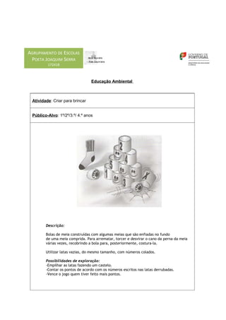 AGRUPAMENTO DE ESCOLAS
 POETA JOAQUIM SERRA
         172418



                                 Educação Ambiental



 Atividade: Criar para brincar


 Público-Alvo: 1º/2º/3.º/ 4.º anos




        Descrição:

        Bolas de meia construídas com algumas meias que são enfiadas no fundo
        de uma meia comprida. Para arrematar, torcer e desvirar o cano da perna da meia
        várias vezes, recobrindo a bola para, posteriormente, costura-la.

        Utilizar latas vazias, do mesmo tamanho, com números colados.

        Possibilidades de exploração:
        -Empilhar as latas fazendo um castelo.
        -Contar os pontos de acordo com os números escritos nas latas derrubadas.
        -Vence o jogo quem tiver feito mais pontos.
 
