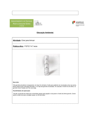 AGRUPAMENTO DE ESCOLAS
 POETA JOAQUIM SERRA
              172418



                                           Educação Ambiental



 Atividade: Criar para brincar


 Público-Alvo: 1º/2º/3.º/ 4.º anos




 Descrição:

 Três garrafas de plástico transparente; em duas foi retirado o fundo para poderem ser encaixadas umas nas outras.
 Dentro delas foram colocadas berlindes, e no topo das garrafas encaixadas, foi colocado o fundo de uma delas. As
 garrafas foram fixadas com fita cola larga.

 Possibilidades de exploração:

 -Sacudir as garrafas de modo que os berlindes passem pelo gargalo e vão param o fundo da última garrafa. Contar
 quanto tempo leva para conseguir passar os três berlindes.
 