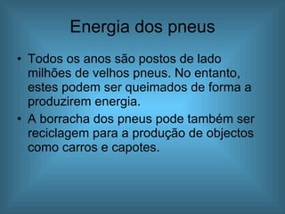 Energia dos pneus Todos os anos são postos de lado milhões de velhos pneus. No entanto, estes podem ser queimados de forma a produzirem energia. A borracha dos pneus pode também ser reciclagem para a produção de objectos como carros e capotes. 