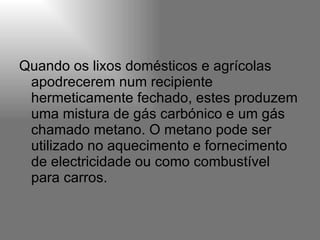 Quando os lixos domésticos e agrícolas apodrecerem num recipiente hermeticamente fechado, estes produzem uma mistura de gás carbónico e um gás chamado metano. O metano pode ser utilizado no aquecimento e fornecimento de electricidade ou como combustível para carros.  