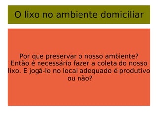 O lixo no ambiente domiciliar Por que preservar o nosso ambiente? Então é necessário fazer a coleta do nosso lixo. E jogá-lo no local adequado é produtivo  ou não? 