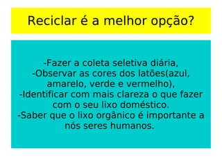 Reciclar é a melhor opção? -Fazer a coleta seletiva diária, -Observar as cores dos latões(azul, amarelo, verde e vermelho), -Identificar com mais clareza o que fazer com o seu lixo doméstico. -Saber que o lixo orgânico é importante a nós seres humanos.  