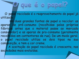 O   papel reciclado é o reaproveitamento do papel já utilizado. Há duas grandes fontes de papel a reciclar: as aparas de pré-consumo (recolhidas pelas próprias fábricas antes que o material passe ao mercado consumidor) e as aparas de pro-consumo (geralmente recolhidos em contentores de rua). De um modo geral, o papel reciclado utiliza os dois tipos na sua composição, e tem a cor creme. A aceitação do papel reciclado é crescente, nas sociedades mais evoluídas.  