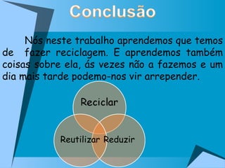 Nós neste trabalho aprendemos que temos de  fazer reciclagem. E aprendemos também coisas sobre ela, ás vezes não a fazemos e um dia mais tarde podemo-nos vir arrepender.  Reduzir Reutilizar 
