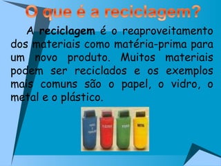   A  reciclagem  é o reaproveitamento dos materiais como matéria-prima para um novo produto. Muitos materiais podem ser reciclados e os exemplos mais comuns são o papel, o vidro, o metal e o plástico.  