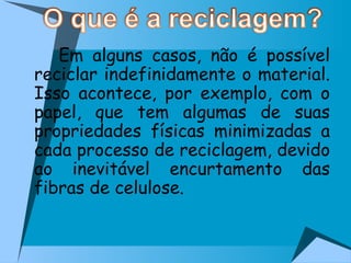 Em alguns casos, não é possível reciclar indefinidamente o material. Isso acontece, por exemplo, com o papel, que tem algumas de suas propriedades físicas minimizadas a cada processo de reciclagem, devido ao inevitável encurtamento das fibras de celulose. 