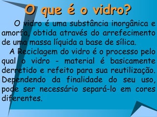 O que é o vidro? O vidro é uma substância inorgânica e amorfa, obtida através do arrefecimento de uma massa líquida a base de sílica. A Reciclagem do vidro é o processo pelo qual o vidro - material é basicamente derretido e refeito para sua reutilização. Dependendo da finalidade do seu uso, pode ser necessário separá-lo em cores diferentes.  