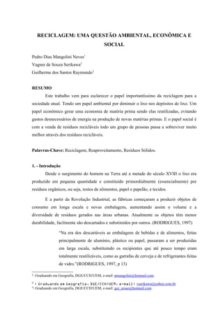 RECICLAGEM: UMA QUESTÃO AMBIENTAL, ECONÔMICA E
SOCIAL
Pedro Dias Mangolini Neves1
Vagner de Souza Serikawa2
Guilherme dos Santos Raymundo3
RESUMO
Este trabalho vem para esclarecer o papel importantíssimo da reciclagem para a
sociedade atual. Tendo um papel ambiental por diminuir o lixo nos depósitos de lixo. Um
papel econômico gerar uma economia de matéria prima sendo elas reutilizadas, evitando
gastos desnecessários de energia na produção de novas matérias primas. E o papel social é
com a venda de resíduos recicláveis todo um grupo de pessoas passa a sobreviver muito
melhor através dos resíduos recicláveis.
Palavras-Chave: Reciclagem, Reaproveitamento, Resíduos Sólidos.
1. - Introdução
Desde o surgimento do homem na Terra até a metade do século XVIII o lixo era
produzido em pequena quantidade e constituído primordialmente (essencialmente) por
resíduos orgânicos, ou seja, restos de alimentos, papel e papelão, e tecidos.
E a partir da Revolução Industrial, as fábricas começaram a produzir objetos de
consumo em longa escala e novas embalagens, aumentando assim o volume e a
diversidade de resíduos gerados nas áreas urbanas. Atualmente os objetos têm menor
durabilidade, facilmente são descartados e substituídos por outros. (RODRIGUES, 1997)
“Na era dos descartáveis as embalagens de bebidas e de alimentos, feitas
principalmente de alumínio, plástico ou papel, passaram a ser produzidas
em larga escala, substituindo os recipientes que até pouco tempo eram
totalmente reutilizáveis, como as garrafas de cerveja e de refrigerantes feitas
de vidro.”(RODRIGUES, 1997, p 13)
1
: Graduando em Geografia, DGE/CCH/UEM, e-mail: pmangolini@hotmail.com
2
: Graduando em Geografia, DGE/CCH/UEM, e-mail: vserikawa@yahoo.com.br
3
: Graduando em Geografia, DGE/CCH/UEM, e-mail: gui_ursao@hotmail.com
 