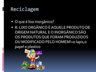 Reciclagem
 O que é lixo inorgânico?
 R: LIXO ORGÂNICO É AQUELE PRODUTO DE
ORIGEM NATURAL E O INORGÂNICO SÃO
OS PRODUTOSQUE FORAM PRODUZIDOS
OU MODIFICADO PELO HOMEM!=o lapis,o
papel e plastico
 