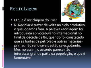 Reciclagem
 O que é reciclagem do lixo?
 R: Reciclar é trazer de volta ao ciclo produtivo
o que jogamos fora. A palavra reciclagem foi
introduzida ao vocabulário internacional no
final da década de 80, quando foi constatado
que as fontes de petróleo e outras matérias-
primas não renováveis estão se esgotando.
Mesmo assim, o assunto parece não
interessar grande parte da população, o que é
lamentável
 