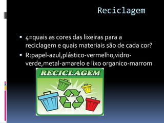 Reciclagem
 4=quais as cores das lixeiras para a
reciclagem e quais materiais são de cada cor?
 R:papel-azul,plástico-vermelho,vidro-
verde,metal-amarelo e lixo organico-marrom
 