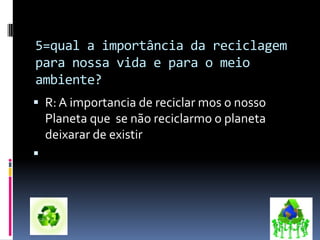 5=qual a importância da reciclagem
para nossa vida e para o meio
ambiente?
 R: A importancia de reciclar mos o nosso
Planeta que se não reciclarmo o planeta
deixarar de existir

 