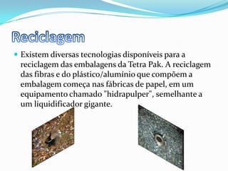 ReciclagemExistem diversas tecnologias disponíveis para a reciclagem das embalagens da Tetra Pak. A reciclagem das fibras e do plástico/alumínio que compõem a embalagem começa nas fábricas de papel, em um equipamento chamado "hidrapulper", semelhante a um liquidificador gigante.
