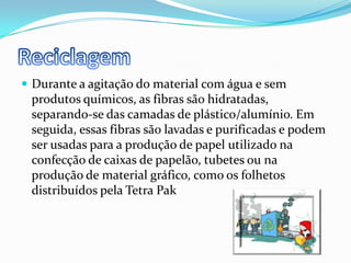 ReciclagemDurante a agitação do material com água e sem produtos químicos, as fibras são hidratadas, separando-se das camadas de plástico/alumínio. Em seguida, essas fibras são lavadas e purificadas e podem ser usadas para a produção de papel utilizado na confecção de caixas de papelão, tubetes ou na produção de material gráfico, como os folhetos distribuídos pela Tetra Pak
