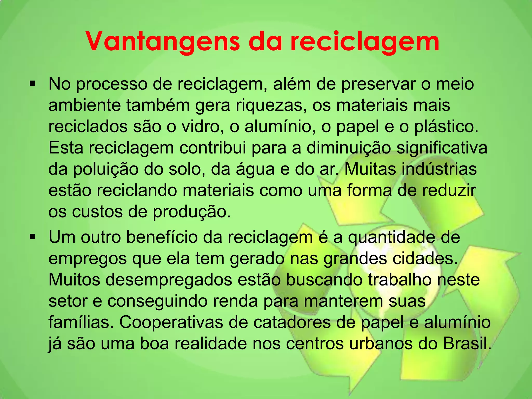 Vantangens da reciclagem
 No processo de reciclagem, além de preservar o meio
ambiente também gera riquezas, os materiais mais
reciclados são o vidro, o alumínio, o papel e o plástico.
Esta reciclagem contribui para a diminuição significativa
da poluição do solo, da água e do ar. Muitas indústrias
estão reciclando materiais como uma forma de reduzir
os custos de produção.
 Um outro benefício da reciclagem é a quantidade de
empregos que ela tem gerado nas grandes cidades.
Muitos desempregados estão buscando trabalho neste
setor e conseguindo renda para manterem suas
famílias. Cooperativas de catadores de papel e alumínio
já são uma boa realidade nos centros urbanos do Brasil.
 
