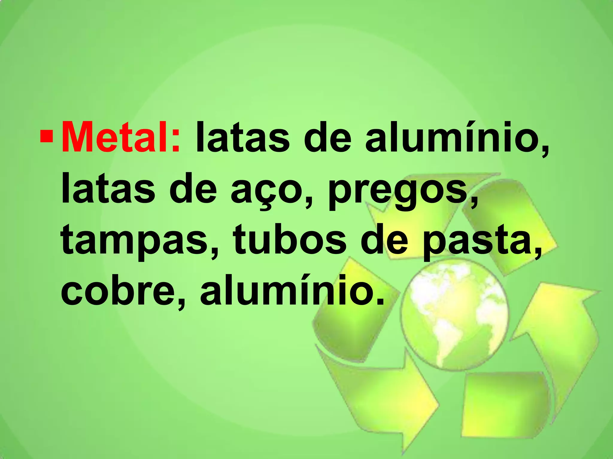 Metal: latas de alumínio,
latas de aço, pregos,
tampas, tubos de pasta,
cobre, alumínio.
 
