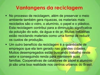Vantangens da reciclagem
 No processo de reciclagem, além de preservar o meio
ambiente também gera riquezas, os materiais mais
reciclados são o vidro, o alumínio, o papel e o plástico.
Esta reciclagem contribui para a diminuição significativa
da poluição do solo, da água e do ar. Muitas indústrias
estão reciclando materiais como uma forma de reduzir
os custos de produção.
 Um outro benefício da reciclagem é a quantidade de
empregos que ela tem gerado nas grandes cidades.
Muitos desempregados estão buscando trabalho neste
setor e conseguindo renda para manterem suas
famílias. Cooperativas de catadores de papel e alumínio
já são uma boa realidade nos centros urbanos do Brasil.
 