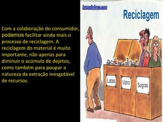 Com a colaboração do consumidor, 
podemos facilitar ainda mais o 
processo de reciclagem. A 
reciclagem do material é muito 
importante, não apenas para 
diminuir o acúmulo de dejetos, 
como também para poupar a 
natureza da extração inesgotável 
de recursos. 
 