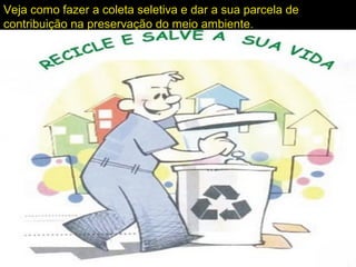 Veja como fazer a coleta seletiva e dar a sua parcela de
contribuição na preservação do meio ambiente.
 
