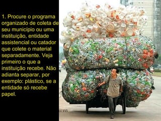 1. Procure o programa
organizado de coleta de
seu município ou uma
instituição, entidade
assistencial ou catador
que colete o material
separadamente. Veja
primeiro o que a
instituição recebe. Não
adianta separar, por
exemplo: plástico, se a
entidade só recebe
papel.
 