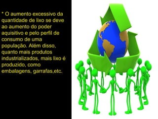 * O aumento excessivo da
quantidade de lixo se deve
ao aumento do poder
aquisitivo e pelo perfil de
consumo de uma
população. Além disso,
quanto mais produtos
industrializados, mais lixo é
produzido, como
embalagens, garrafas,etc.
 