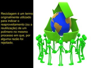 Reciclagem é um termo
originalmente utilizado
para indicar o
reaproveitamento (ou a
reutilização) de um
polímero no mesmo
processo em que, por
alguma razão foi
rejeitado.
 