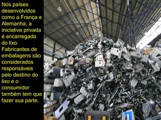 Nos países
desenvolvidos
como a França e
Alemanha, a
iniciativa privada
é encarregada
do lixo.
Fabricantes de
embalagens são
considerados
responsáveis
pelo destino do
lixo e o
consumidor
também tem que
fazer sua parte.
 