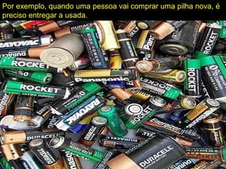 Por exemplo, quando uma pessoa vai comprar uma pilha nova, é
preciso entregar a usada.
 