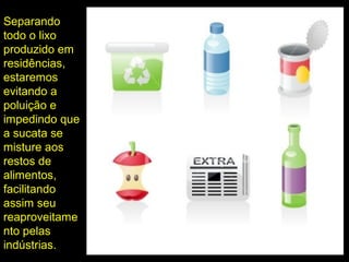 Separando
todo o lixo
produzido em
residências,
estaremos
evitando a
poluição e
impedindo que
a sucata se
misture aos
restos de
alimentos,
facilitando
assim seu
reaproveitame
nto pelas
indústrias.
 