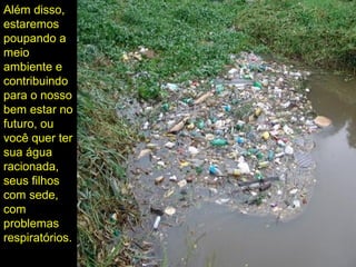 Além disso,
estaremos
poupando a
meio
ambiente e
contribuindo
para o nosso
bem estar no
futuro, ou
você quer ter
sua água
racionada,
seus filhos
com sede,
com
problemas
respiratórios.
 