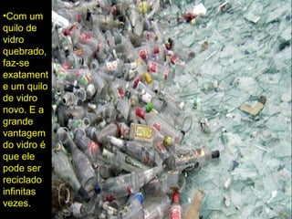 •Com um
quilo de
vidro
quebrado,
faz-se
exatament
e um quilo
de vidro
novo. E a
grande
vantagem
do vidro é
que ele
pode ser
reciclado
infinitas
vezes.
 