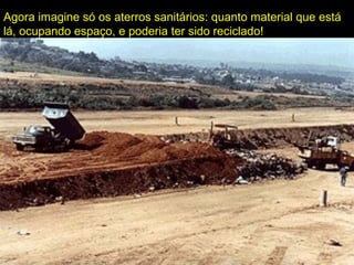 Agora imagine só os aterros sanitários: quanto material que está
lá, ocupando espaço, e poderia ter sido reciclado!
 