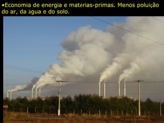 •Economia de energia e matérias-primas. Menos poluição
do ar, da água e do solo.
 